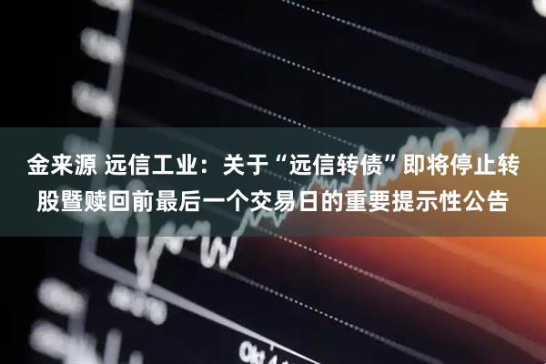 金来源 远信工业：关于“远信转债”即将停止转股暨赎回前最后一个交易日的重要提示性公告