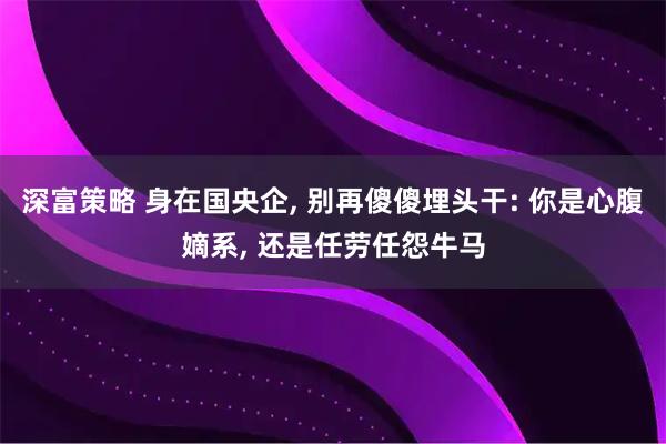 深富策略 身在国央企, 别再傻傻埋头干: 你是心腹嫡系, 还是任劳任怨牛马