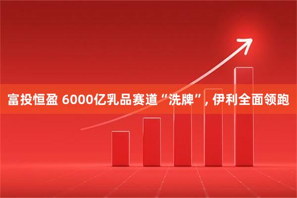 富投恒盈 6000亿乳品赛道“洗牌”, 伊利全面领跑