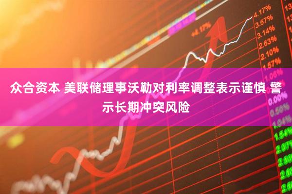 众合资本 美联储理事沃勒对利率调整表示谨慎 警示长期冲突风险