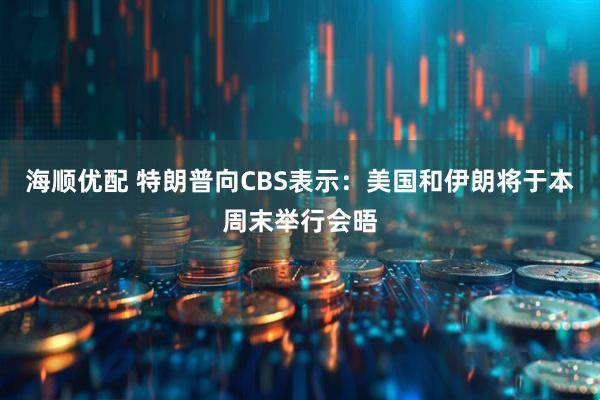 海顺优配 特朗普向CBS表示：美国和伊朗将于本周末举行会晤