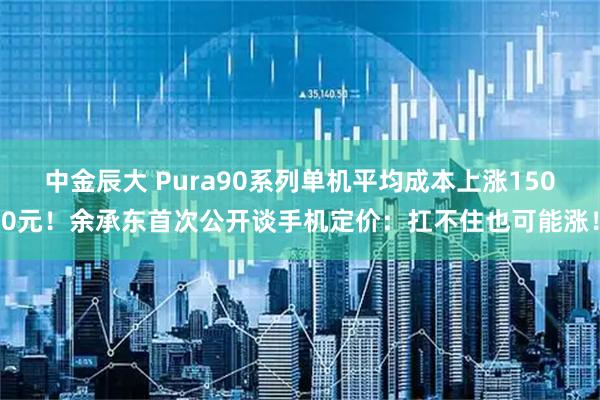中金辰大 Pura90系列单机平均成本上涨1500元！余承东首次公开谈手机定价：扛不住也可能涨！