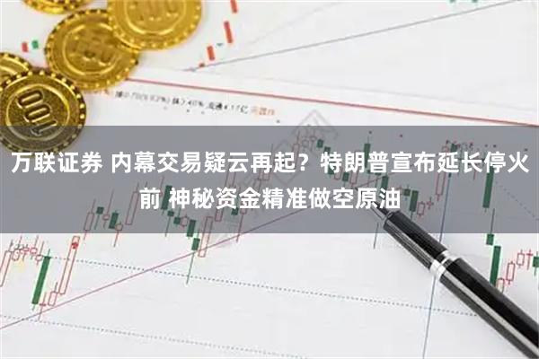 万联证券 内幕交易疑云再起？特朗普宣布延长停火前 神秘资金精准做空原油
