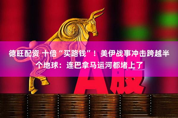德旺配资 十倍“买路钱”！美伊战事冲击跨越半个地球：连巴拿马运河都堵上了