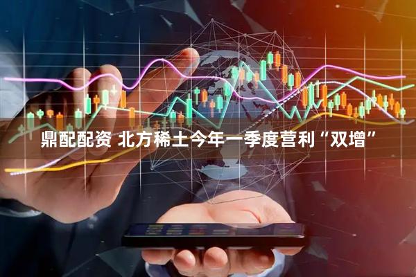 鼎配配资 北方稀土今年一季度营利“双增”