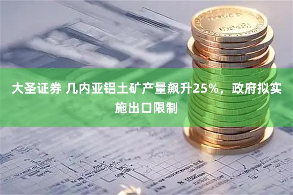 大圣证券 几内亚铝土矿产量飙升25%，政府拟实施出口限制