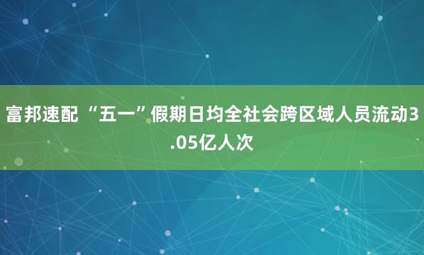富邦速配 “五一”假期日均全社会跨区域人员流动3.05亿人次