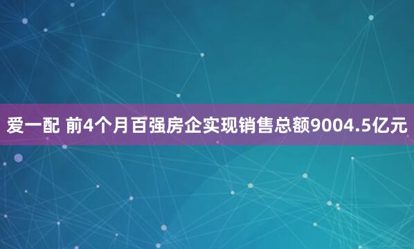 爱一配 前4个月百强房企实现销售总额9004.5亿元
