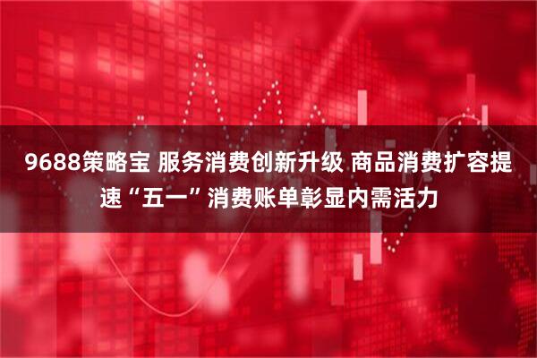 9688策略宝 服务消费创新升级 商品消费扩容提速“五一”消费账单彰显内需活力