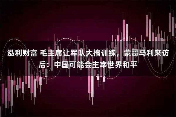 泓利财富 毛主席让军队大搞训练，蒙哥马利来访后：中国可能会主宰世界和平