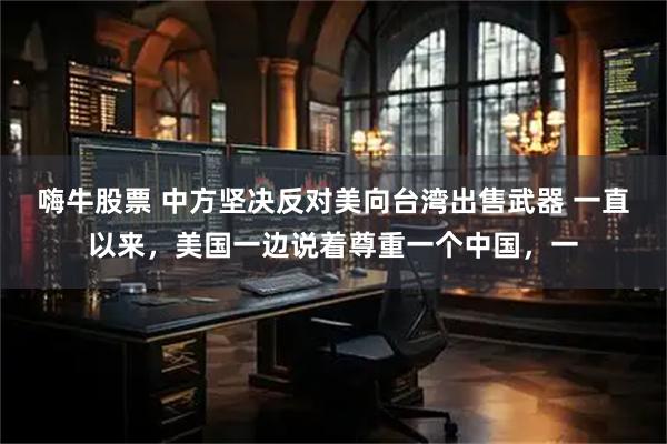 嗨牛股票 中方坚决反对美向台湾出售武器 一直以来，美国一边说着尊重一个中国，一