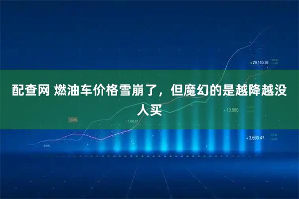 配查网 燃油车价格雪崩了，但魔幻的是越降越没人买