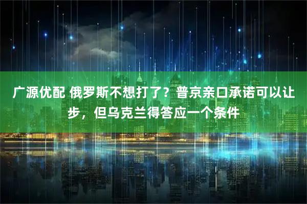 广源优配 俄罗斯不想打了？普京亲口承诺可以让步，但乌克兰得答应一个条件