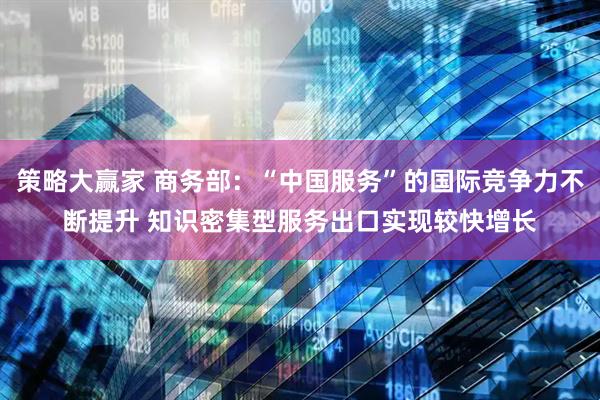 策略大赢家 商务部：“中国服务”的国际竞争力不断提升 知识密集型服务出口实现较快增长