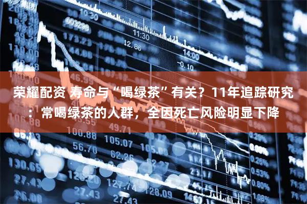 荣耀配资 寿命与“喝绿茶”有关？11年追踪研究：常喝绿茶的人群，全因死亡风险明显下降