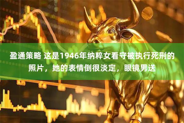 盈通策略 这是1946年纳粹女看守被执行死刑的照片，她的表情倒很淡定，眼镜男送