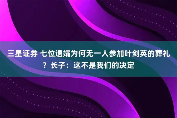三星证券 七位遗孀为何无一人参加叶剑英的葬礼？长子：这不是我们的决定