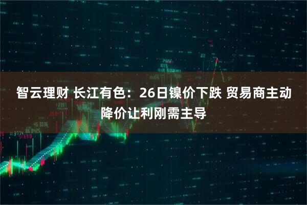 智云理财 长江有色:26日镍价下跌 贸易商主动降价让利刚需主导