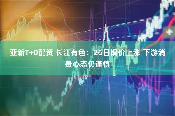 亚新T+0配资 长江有色：26日铜价上涨 下游消费心态仍谨慎