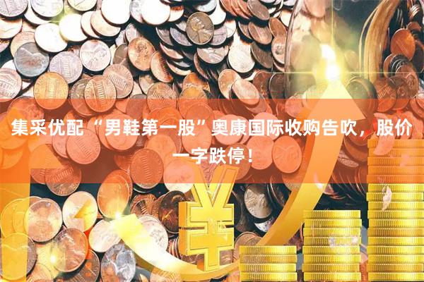 集采优配 “男鞋第一股”奥康国际收购告吹，股价一字跌停！