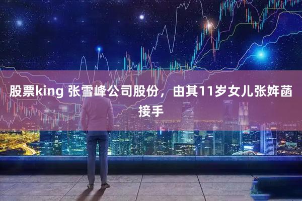 股票king 张雪峰公司股份，由其11岁女儿张姩菡接手