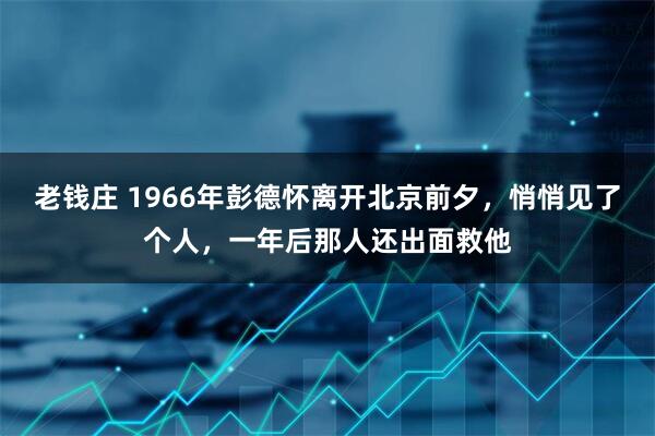 老钱庄 1966年彭德怀离开北京前夕,悄悄见了个人,一年后那人还出面救他