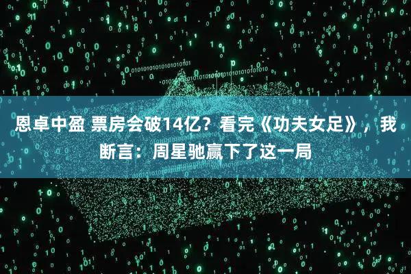 恩卓中盈 票房会破14亿?看完《功夫女足》,我断言:周星驰赢下了这一局
