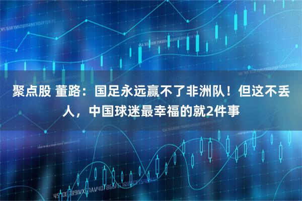 聚点股 董路：国足永远赢不了非洲队！但这不丢人，中国球迷最幸福的就2件事
