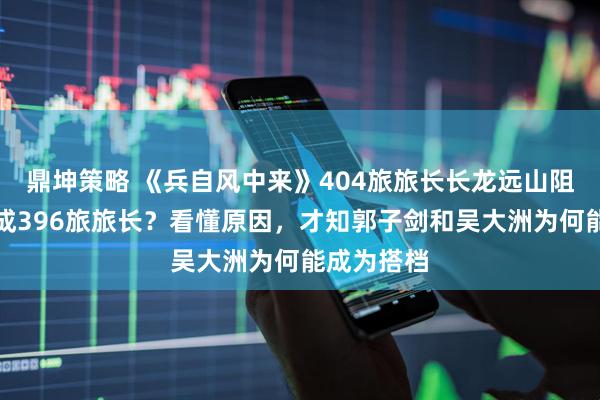 鼎坤策略 《兵自风中来》404旅旅长长龙远山阻止索建安成396旅旅长？看懂原因，才知郭子剑和吴大洲为何能成为搭档