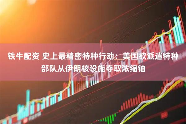 铁牛配资 史上最精密特种行动：美国欲派遣特种部队从伊朗核设施夺取浓缩铀