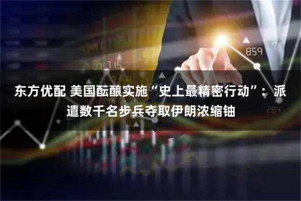 东方优配 美国酝酿实施“史上最精密行动”：派遣数千名步兵夺取伊朗浓缩铀