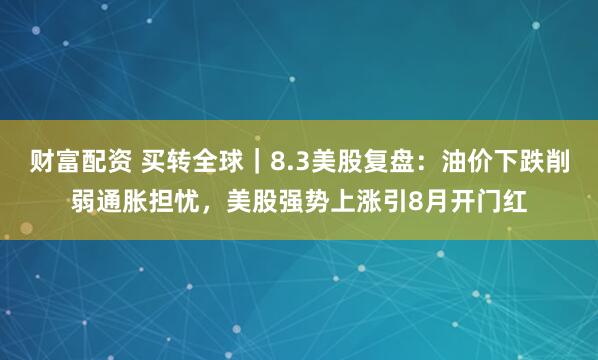 财富配资 买转全球｜8.3美股复盘：油价下跌削弱通胀担忧，美股强势上涨引8月开门红