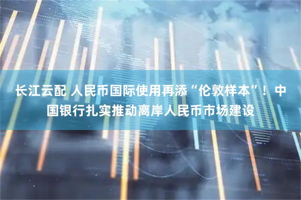 长江云配 人民币国际使用再添“伦敦样本”！中国银行扎实推动离岸人民币市场建设