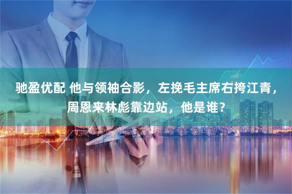驰盈优配 他与领袖合影，左挽毛主席右挎江青，周恩来林彪靠边站，他是谁？