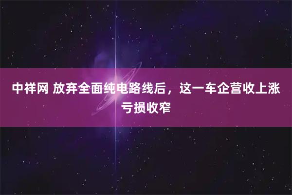 中祥网 放弃全面纯电路线后，这一车企营收上涨亏损收窄