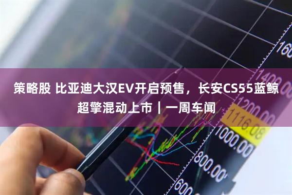 策略股 比亚迪大汉EV开启预售，长安CS55蓝鲸超擎混动上市｜一周车闻