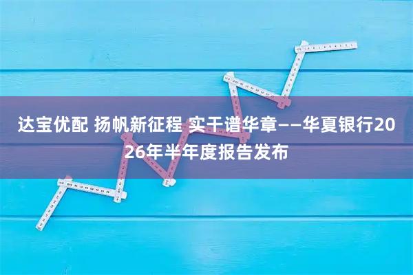 达宝优配 扬帆新征程 实干谱华章——华夏银行2026年半年度报告发布