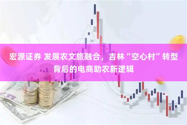 宏源证券 发展农文旅融合，吉林“空心村”转型背后的电商助农新逻辑