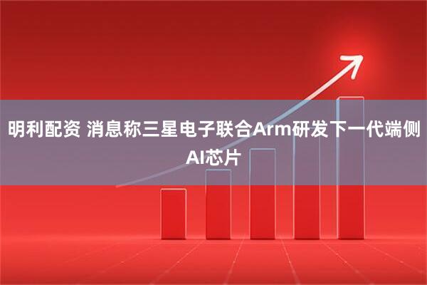 明利配资 消息称三星电子联合Arm研发下一代端侧AI芯片
