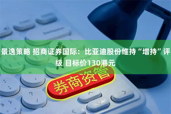 景逸策略 招商证券国际：比亚迪股份维持“增持”评级 目标价130港元